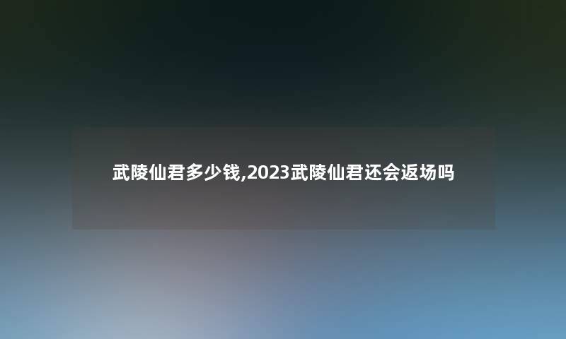 武陵仙君多少钱,2023武陵仙君还会返场吗 武陵仙君多少钱,2023武陵仙君还会返场吗