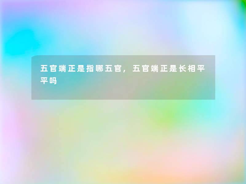 五官端正是指哪五官,五官端正是长相平平吗 五官端正是指哪五官,五官端正是长相平平吗