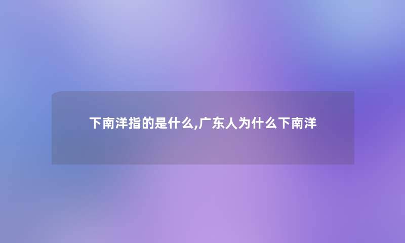 下南洋指的是什么,广东人为什么下南洋 下南洋指的是什么,广东人为什么下南洋