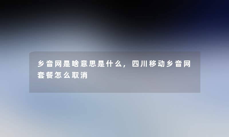 乡音网是啥意思是什么,四川移动乡音网套餐怎么取消 乡音网是啥意思是什么,四川移动乡音网套餐怎么取消