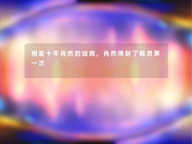 相爱十年肖然的结局,肖然得到了韩灵第一次 相爱十年肖然的结局,肖然得到了韩灵第一次