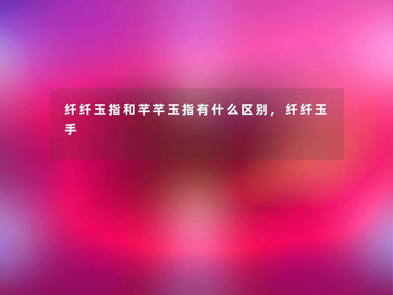 纤纤玉指和芊芊玉指有什么区别,纤纤玉手