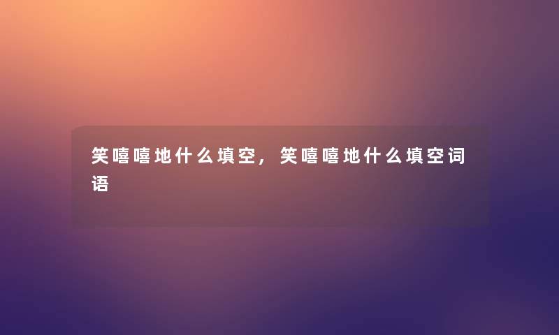 笑嘻嘻地什么填空,笑嘻嘻地什么填空词语 笑嘻嘻地什么填空,笑嘻嘻地什么填空词语