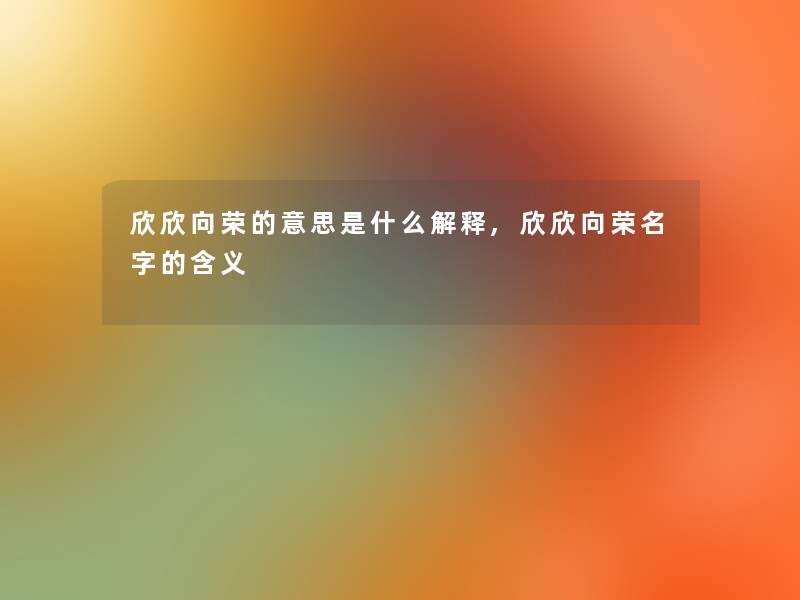 欣欣向荣的意思是什么解释,欣欣向荣名字的含义 欣欣向荣的意思是什么解释,欣欣向荣名字的含义