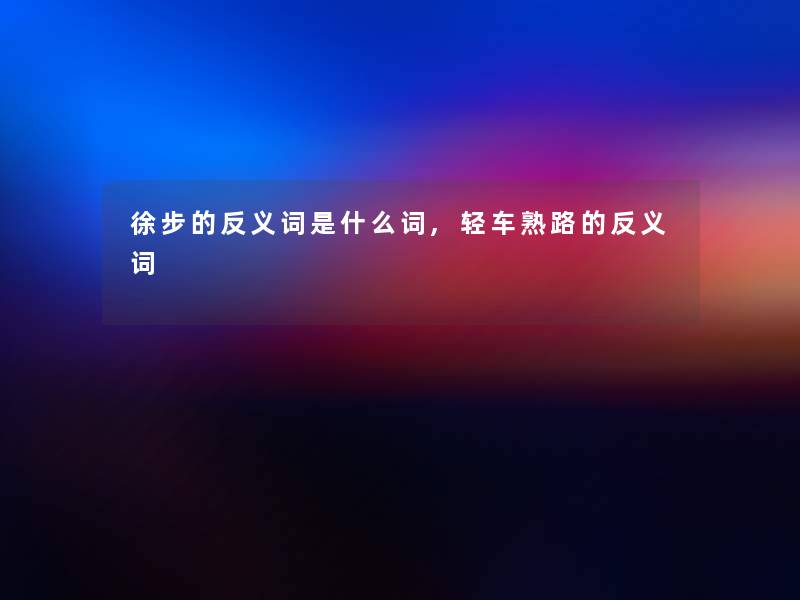 徐步的反义词是什么词,轻车熟路的反义词 徐步的反义词是什么词,轻车熟路的反义词