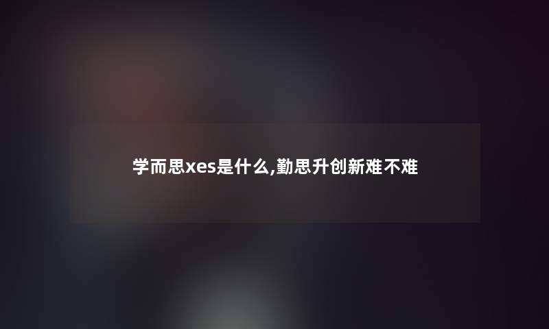 学而思xes是什么,勤思升创新难不难 学而思xes是什么,勤思升创新难不难