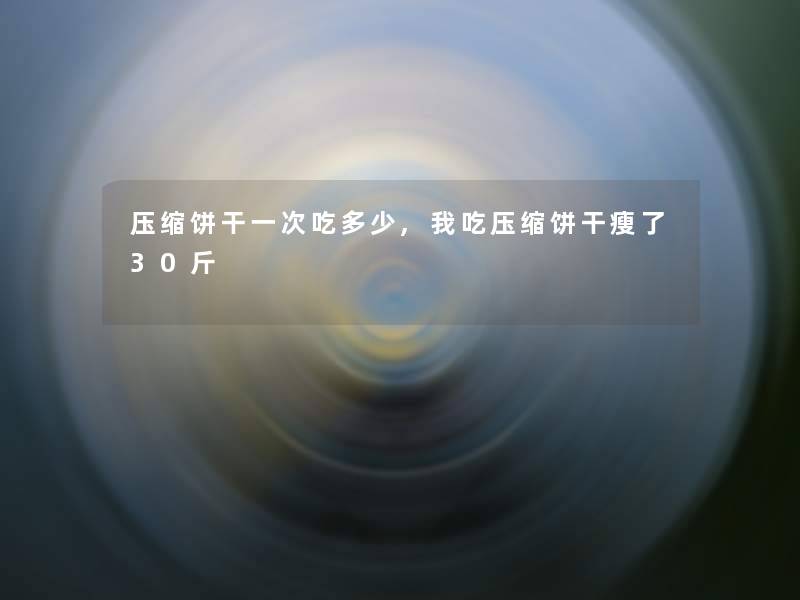 压缩饼干一次吃多少,我吃压缩饼干瘦了30斤 压缩饼干一次吃多少,我吃压缩饼干瘦了30斤