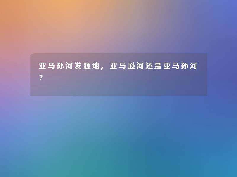 亚马孙河发源地,亚马逊河还是亚马孙河? 亚马孙河发源地,亚马逊河还是亚马孙河?