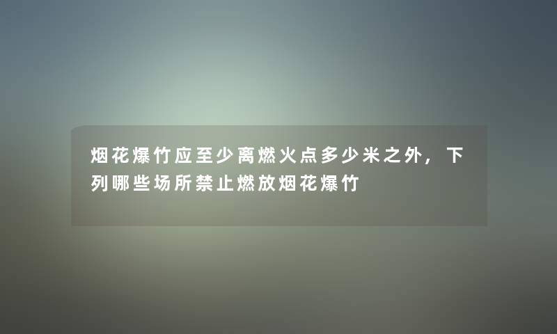 烟花爆竹应至少离燃火点多少米之外,下列哪些场所禁止燃放烟花爆竹 烟花爆竹应至少离燃火点多少米之外,下列哪些场所禁止燃放烟花爆竹