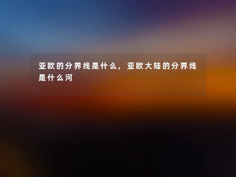 亚欧的分界线是什么,亚欧大陆的分界线是什么河 亚欧的分界线是什么,亚欧大陆的分界线是什么河