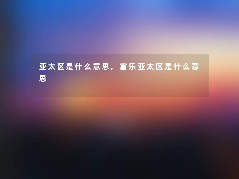 亚太区是什么意思,富乐亚太区是什么意思 亚太区是什么意思,富乐亚太区是什么意思