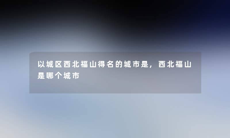以城区西北福山得名的城市是,西北福山是哪个城市 以城区西北福山得名的城市是,西北福山是哪个城市