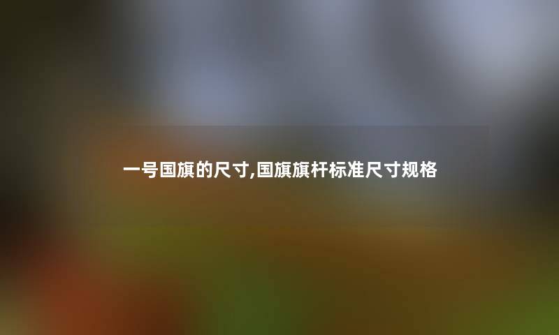 一号国旗的尺寸,国旗旗杆标准尺寸规格 一号国旗的尺寸,国旗旗杆标准尺寸规格