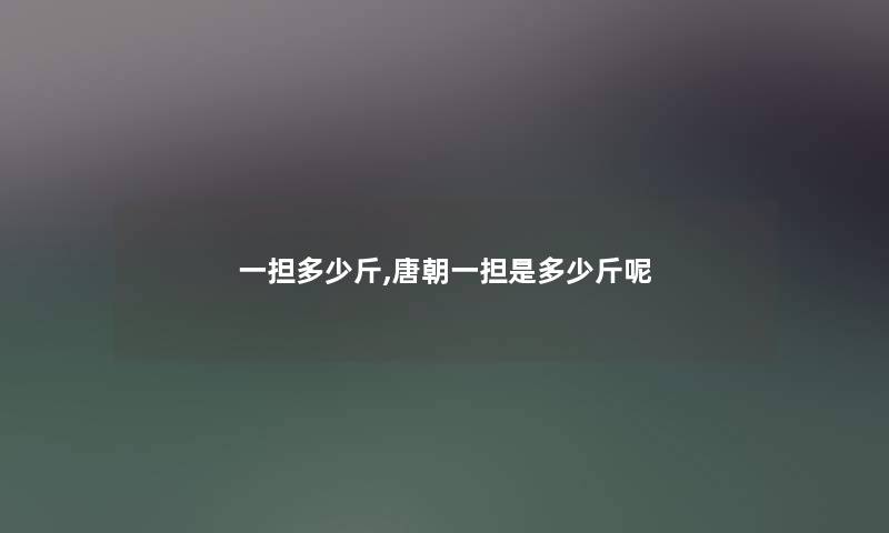 一担多少斤,唐朝一担是多少斤呢 一担多少斤,唐朝一担是多少斤呢