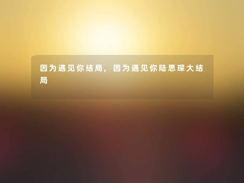 因为遇见你结局,因为遇见你陆思琛大结局 因为遇见你结局,因为遇见你陆思琛大结局