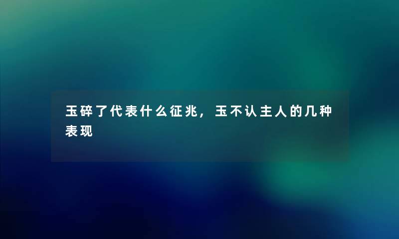 玉碎了代表什么征兆,玉不认主人的几种表现 玉碎了代表什么征兆,玉不认主人的几种表现