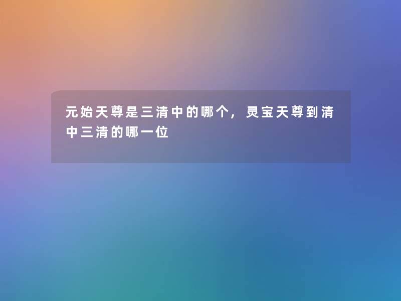 元始天尊是三清中的哪个,灵宝天尊到清中三清的哪一位 元始天尊是三清中的哪个,灵宝天尊到清中三清的哪一位