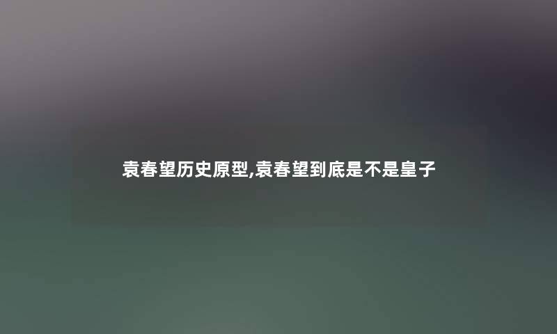 袁春望历史原型,袁春望到底是不是皇子 袁春望历史原型,袁春望到底是不是皇子