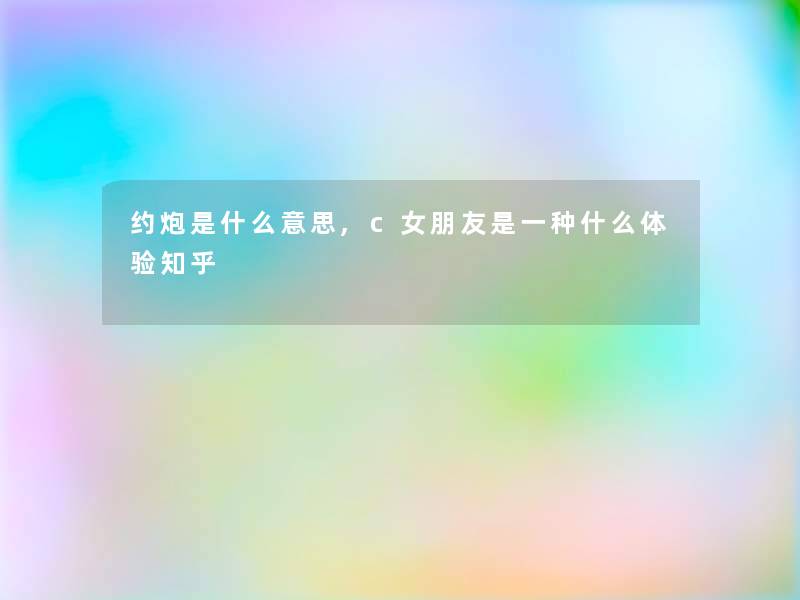 约炮是什么意思,c女朋友是一种什么体验知乎 约炮是什么意思,c女朋友是一种什么体验知乎