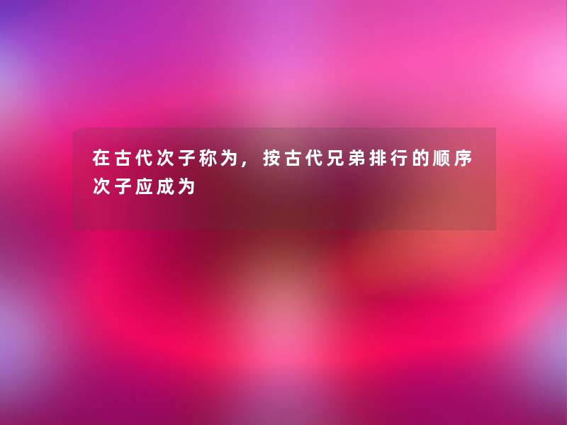 在古代次子称为,按古代兄弟整理的顺序次子应成为 在古代次子称为,按古代兄弟整理的顺序次子应成为