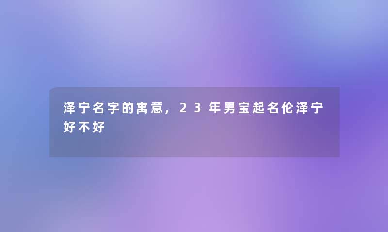 泽宁名字的寓意,23年男宝起名伦泽宁好不好 泽宁名字的寓意,23年男宝起名伦泽宁好不好
