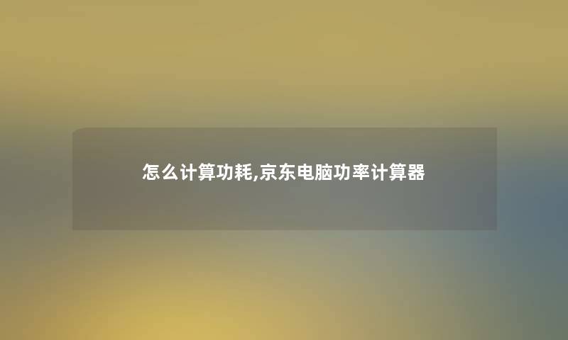 怎么计算功耗,京东电脑功率计算器 怎么计算功耗,京东电脑功率计算器