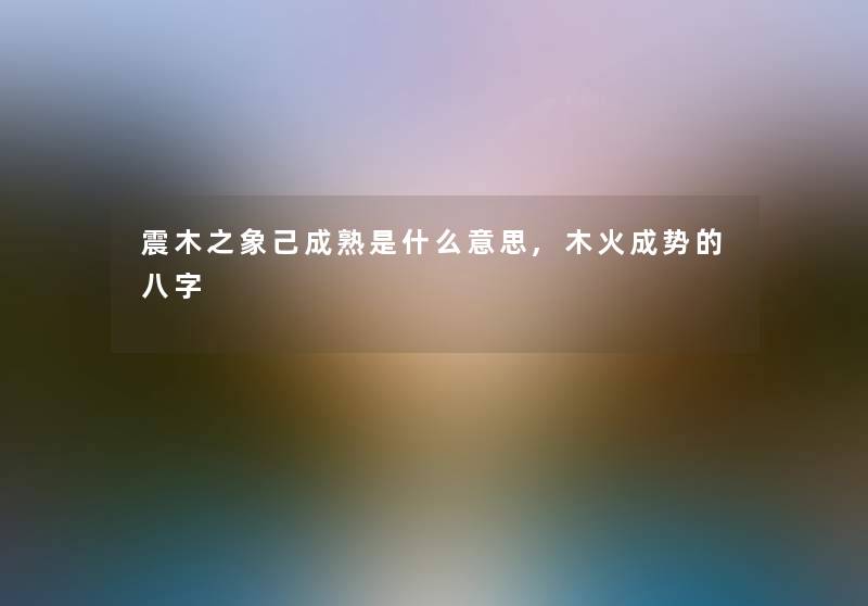 震木之象己成熟是什么意思,木火成势的八字 震木之象己成熟是什么意思,木火成势的八字
