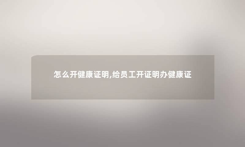 怎么开健康证明,给员工开证明办健康证 怎么开健康证明,给员工开证明办健康证