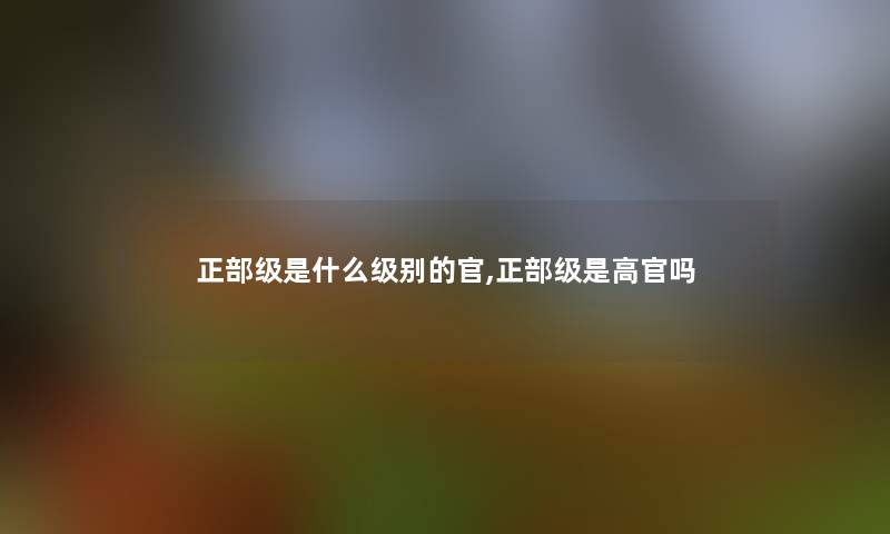 正部级是什么级别的官,正部级是高官吗 正部级是什么级别的官,正部级是高官吗
