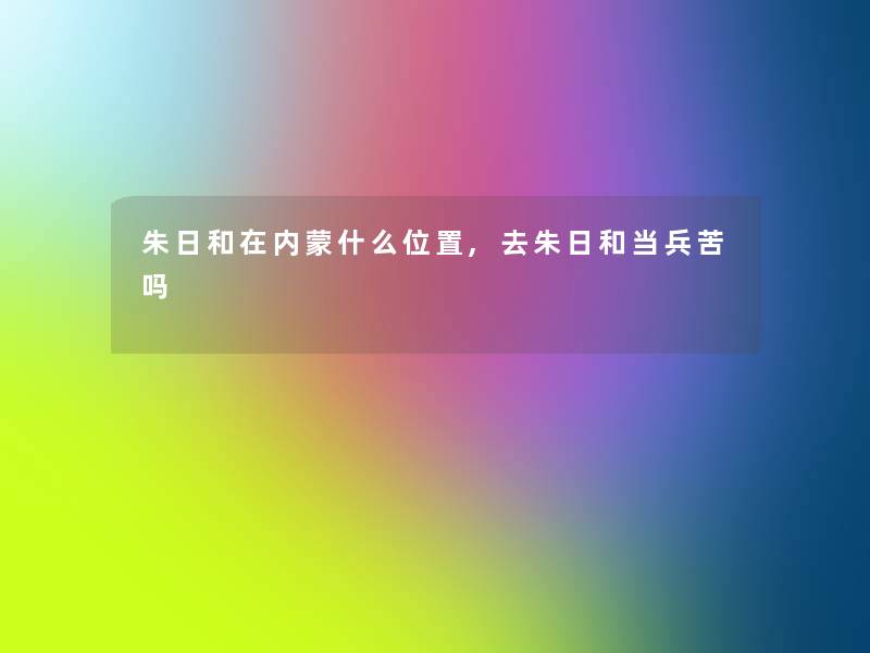 朱日和在内蒙什么位置,去朱日和当兵苦吗 朱日和在内蒙什么位置,去朱日和当兵苦吗