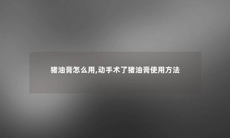 猪油膏怎么用,动手术了猪油膏使用方法 猪油膏怎么用,动手术了猪油膏使用方法