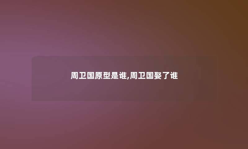 周卫国原型是谁,周卫国娶了谁 周卫国原型是谁,周卫国娶了谁