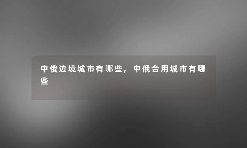 中俄边境城市有哪些,中俄合用城市有哪些 中俄边境城市有哪些,中俄合用城市有哪些