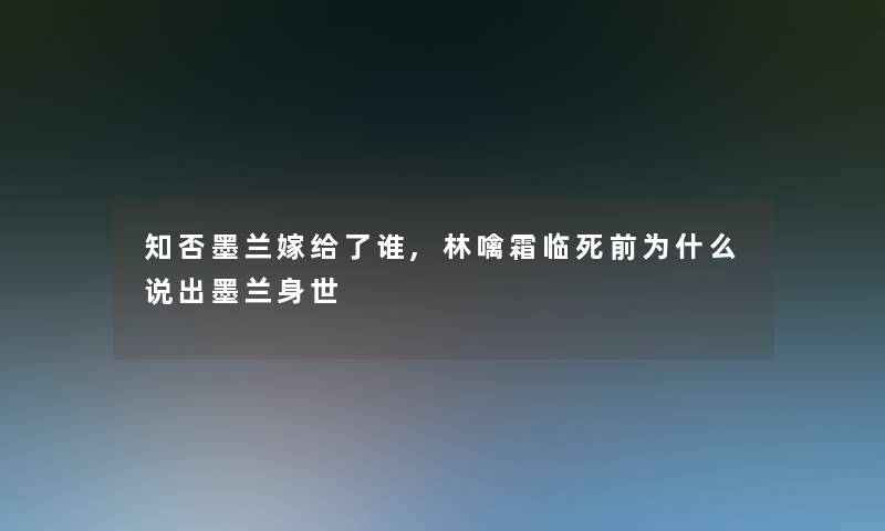 知否墨兰嫁给了谁,林噙霜临死前为什么说出墨兰身世 知否墨兰嫁给了谁,林噙霜临死前为什么说出墨兰身世
