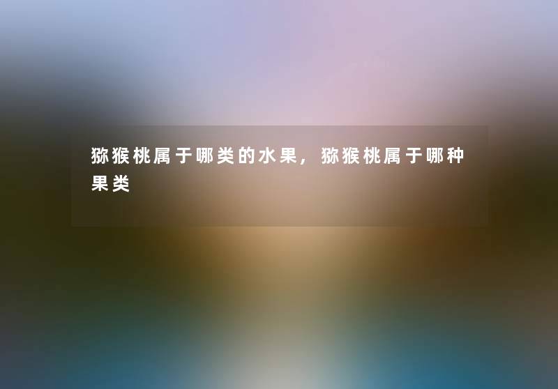 猕猴桃属于哪类的水果,猕猴桃属于哪种果类 猕猴桃属于哪类的水果,猕猴桃属于哪种果类