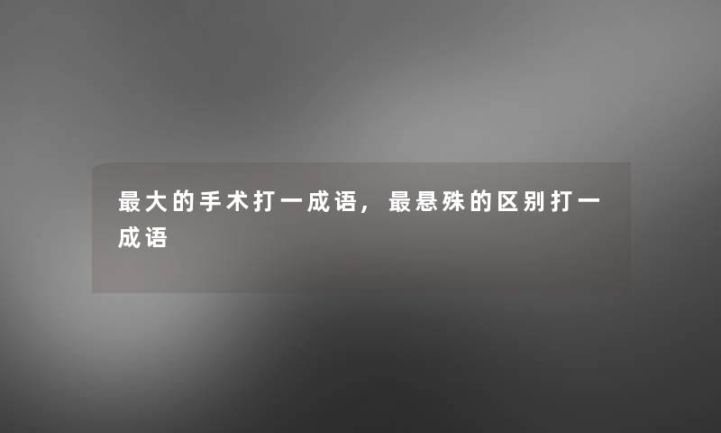 大的手术打一成语,悬殊的区别打一成语 大的手术打一成语,悬殊的区别打一成语