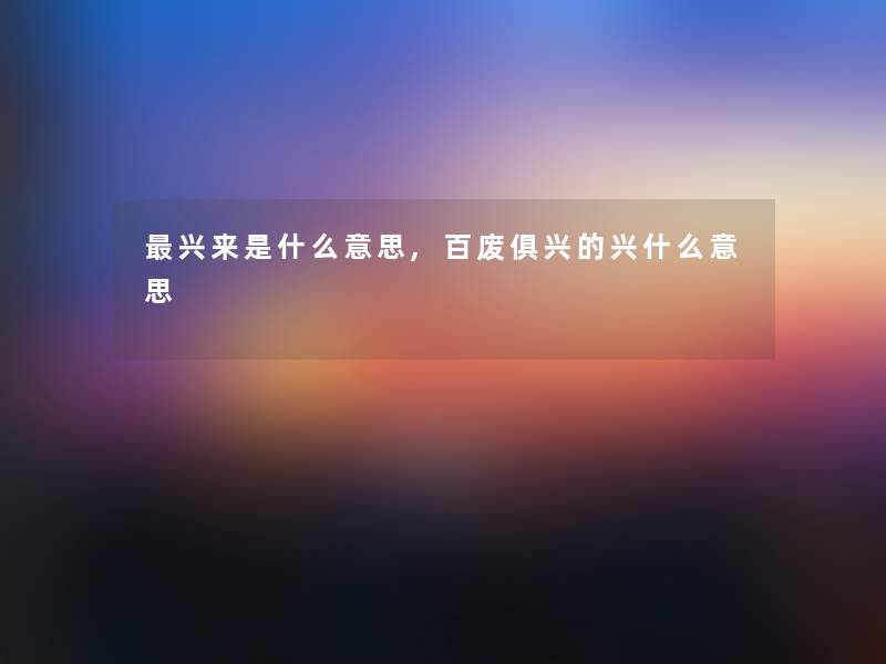 兴来是什么意思,百废俱兴的兴什么意思 兴来是什么意思,百废俱兴的兴什么意思