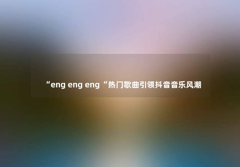 “eng eng eng“热门歌曲引领抖音音乐风潮 “eng eng eng“热门歌曲引领抖音音乐风潮