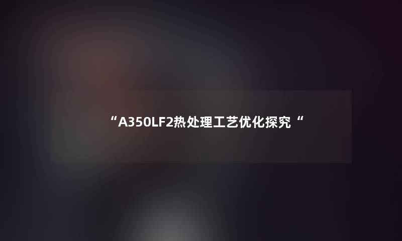 “A350LF2热处理工艺优化探究“ “A350LF2热处理工艺优化探究“