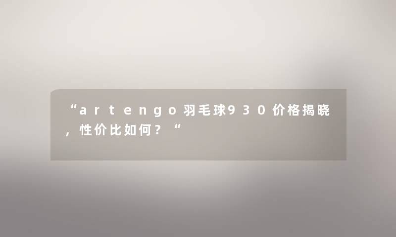 “artengo羽毛球930价格揭晓,性价比如何?“ “artengo羽毛球930价格揭晓,性价比如何?“