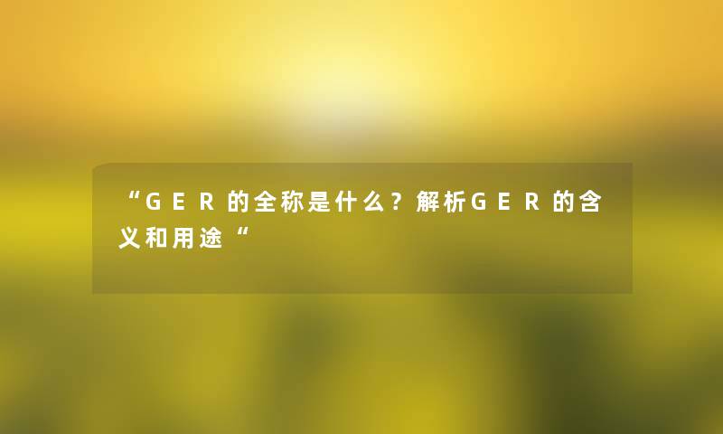 “GER的全称是什么?解析GER的含义和用途“ “GER的全称是什么?解析GER的含义和用途“