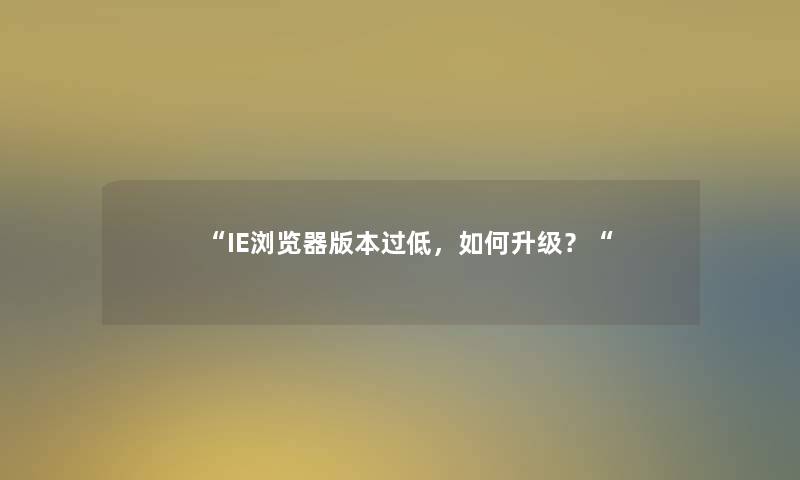 “IE浏览器版本过低,如何升级?“ “IE浏览器版本过低,如何升级?“