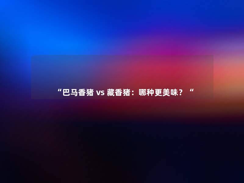 “巴马香猪 vs 藏香猪:哪种更美味?“ “巴马香猪 vs 藏香猪:哪种更美味?“