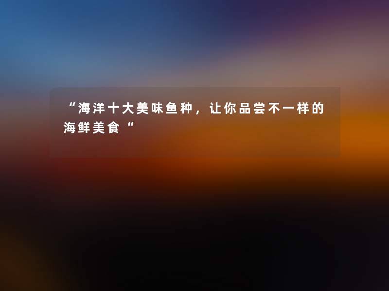 “海洋一些美味鱼种,让你品尝不一样的海鲜美食“ “海洋一些美味鱼种,让你品尝不一样的海鲜美食“
