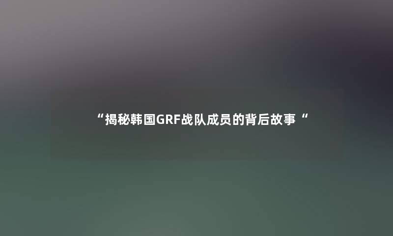 “揭秘韩国GRF战队成员的背后故事“ “揭秘韩国GRF战队成员的背后故事“