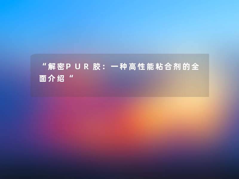 “解密PUR胶:一种高性能粘合剂的全面介绍“ “解密PUR胶:一种高性能粘合剂的全面介绍“