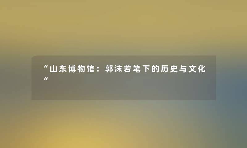 “山东博物馆:郭沫若笔下的历史与文化“ “山东博物馆:郭沫若笔下的历史与文化“