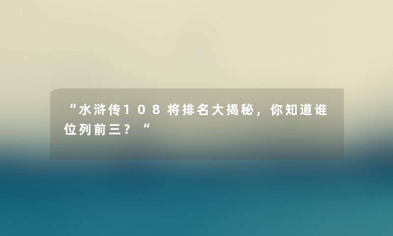 “水浒传108将推荐大揭秘,你知道谁位列前三?“ “水浒传108将推荐大揭秘,你知道谁位列前三?“