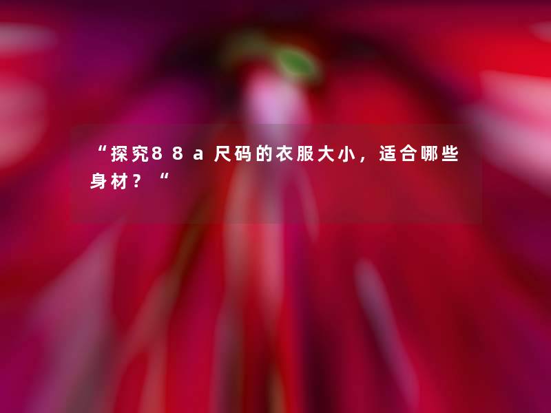 “探究88a尺码的衣服大小,适合哪些身材?“ “探究88a尺码的衣服大小,适合哪些身材?“