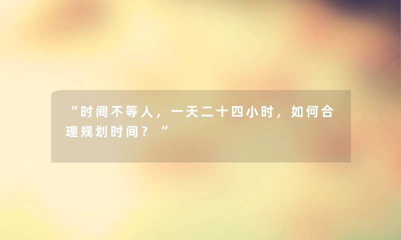 “时间不等人,一天二十四小时,如何合理规划时间?“ “时间不等人,一天二十四小时,如何合理规划时间?“
